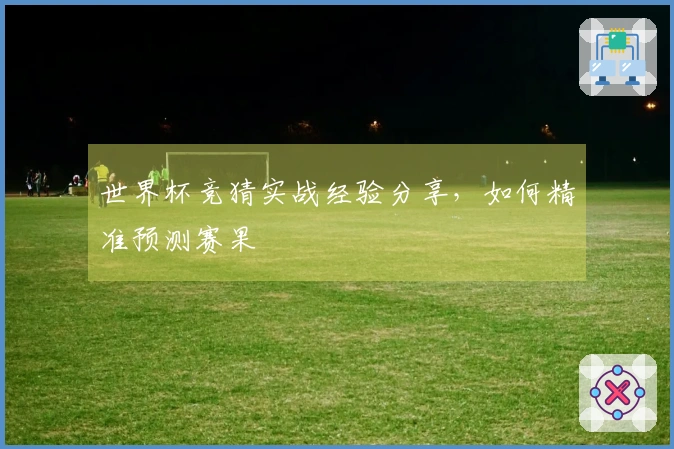 世界杯竞猜实战经验分享，如何精准预测赛果